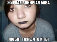 жирная вонючая баба любит тоже, что и ты