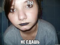 ты не сдашь