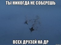 ты никогда не соберешь всех друзей на др