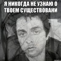 я никогда не узнаю о твоем существовани 