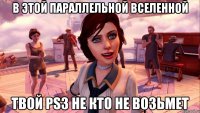 в этой параллельной вселенной твой ps3 не кто не возьмет