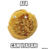 ага сам угараю