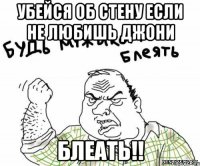 убейся об стену если не любишь джони блеать!!