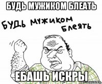 будь мужиком блеать ебашь искры