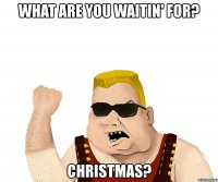 what are you waitin' for? christmas?