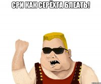 сри как серёхга блеать! 