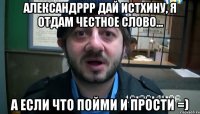 александррр дай истхину, я отдам честное слово... а если что пойми и прости =)