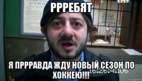 ррребят я пррравда жду новый сезон по хоккею!!!