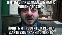 и что ты предлагаешь нам с тобой делать ? понять и простить и ребята дайте уже праки погонять