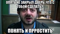 опять не закрыл дверь, что с тобой сделать? понять и прростить