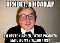 привет, я ксандр и я крутой качек, готов разбить ебло кому угодно 1 vs 1