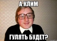 а клим гулять будет?