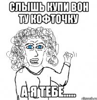 слышь купи вон ту кофточку а я тебе.....