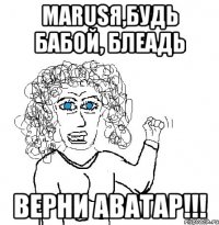 маrusя,будь бабой, блеадь верни аватар!!!