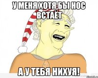 у меня хотя бы нос встаёт а у тебя нихуя!