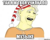 так я ж твоя училка по музыке