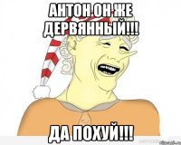 антон он же дервянный!!! да похуй!!!