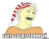  ебать ты деревянный