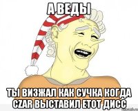 а веды ты визжал как сучка когда czar выставил етот дисс