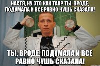 настя, ну это как так? ты, вроде, подумала и все равно чушь сказала! ты, вроде, подумала и все равно чушь сказала!