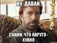 ну, давай, скажи, что наруто - хуйня
