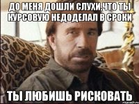 до меня дошли слухи,что ты курсовую недоделал в сроки ты любишь рисковать