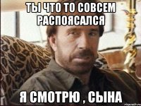 ты что то совсем распоясался я смотрю , сына