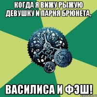 когда я вижу рыжую девушку и парня брюнета, василиса и фэш!