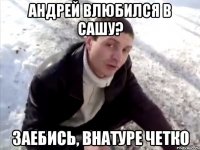 андрей влюбился в сашу? заебись, внатуре четко