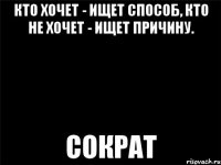 кто хочет - ищет способ, кто не хочет - ищет причину. сократ