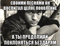 своими песнями он воспитал целое поколение а ты продолжай поклоняться бездарям