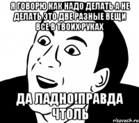 я говорю как надо делать а не делать это две разные вещи все в твоих руках да ладно!правда чтоль