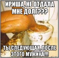 ириша, не отдала мне долг??? ты следующая, после этого мужика!!!