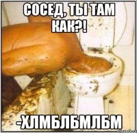 сосед, ты там как?! -хлмблбмлбм