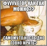 фуууу егор как так можно?? самому то не стыдно говно жрать?