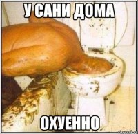 у сани дома охуенно