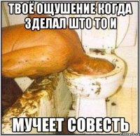 твоё ощушение когда зделал што то и мучеет совесть