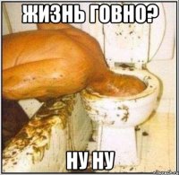 жизнь говно? ну ну