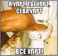 я упрт, ты упрт, сева упрт все упрт!