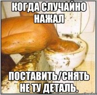 когда случайно нажал поставить/снять не ту деталь.