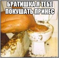 братишка я тебе покушать принес 