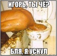 игорь, ты чё? бля, я уснул