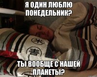 я один люблю понедельник? ты вообще с нашей планеты?