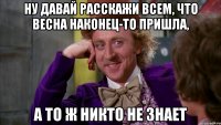 ну давай расскажи всем, что весна наконец-то пришла, а то ж никто не знает