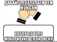 давайте похлопаем тем мужьям которые тупо игнорируют свою жену