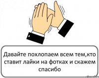 Давайте похлопаем всем тем,кто ставит лайки на фотках и скажем спасибо