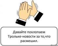 Давайте похлопаем Трольке-новости за то,что расмешил.