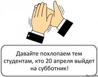 Давайте похлопаем тем студентам, кто 20 апреля выйдет на субботник!