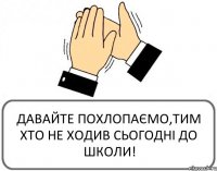 ДАВАЙТЕ ПОХЛОПАЄМО,ТИМ ХТО НЕ ХОДИВ СЬОГОДНІ ДО ШКОЛИ!