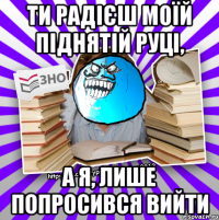 ти радієш моїй піднятій руці, а я, лише попросився вийти